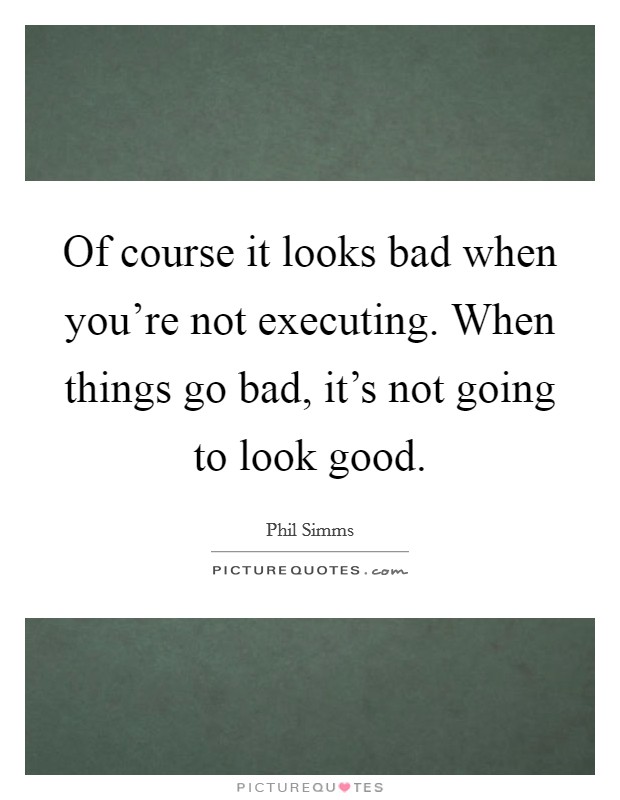 Of course it looks bad when you're not executing. When things go bad, it's not going to look good. Picture Quote #1