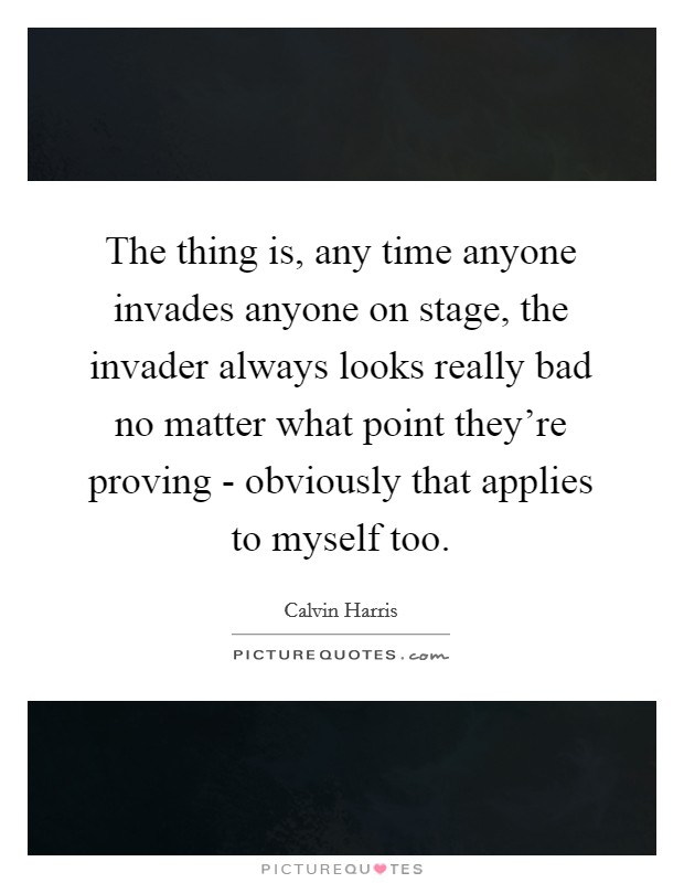 The thing is, any time anyone invades anyone on stage, the invader always looks really bad no matter what point they're proving - obviously that applies to myself too. Picture Quote #1