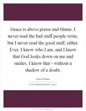 Grace is above praise and blame. I never read the bad stuff people write, but I never read the good stuff, either. Ever. I know who I am, and I know that God looks down on me and smiles. I know that - without a shadow of a doubt Picture Quote #1