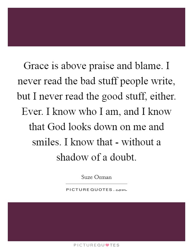 Grace is above praise and blame. I never read the bad stuff people write, but I never read the good stuff, either. Ever. I know who I am, and I know that God looks down on me and smiles. I know that - without a shadow of a doubt. Picture Quote #1