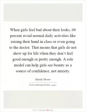 When girls feel bad about their looks, 60 percent avoid normal daily activities like raising their hand in class or even going to the doctor. That means that girls do not show up for life when they don’t feel good enough or pretty enough. A role model can help girls see beauty as a source of confidence, not anxiety Picture Quote #1
