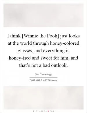 I think [Winnie the Pooh] just looks at the world through honey-colored glasses, and everything is honey-fied and sweet for him, and that’s not a bad outlook Picture Quote #1