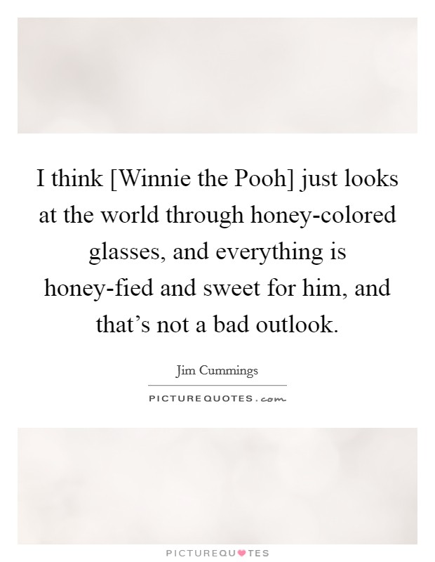 I think [Winnie the Pooh] just looks at the world through honey-colored glasses, and everything is honey-fied and sweet for him, and that's not a bad outlook. Picture Quote #1