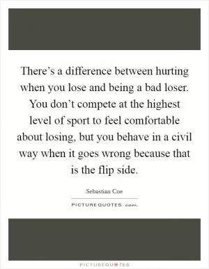 There’s a difference between hurting when you lose and being a bad loser. You don’t compete at the highest level of sport to feel comfortable about losing, but you behave in a civil way when it goes wrong because that is the flip side Picture Quote #1