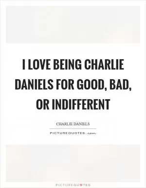 I love being Charlie Daniels for good, bad, or indifferent Picture Quote #1