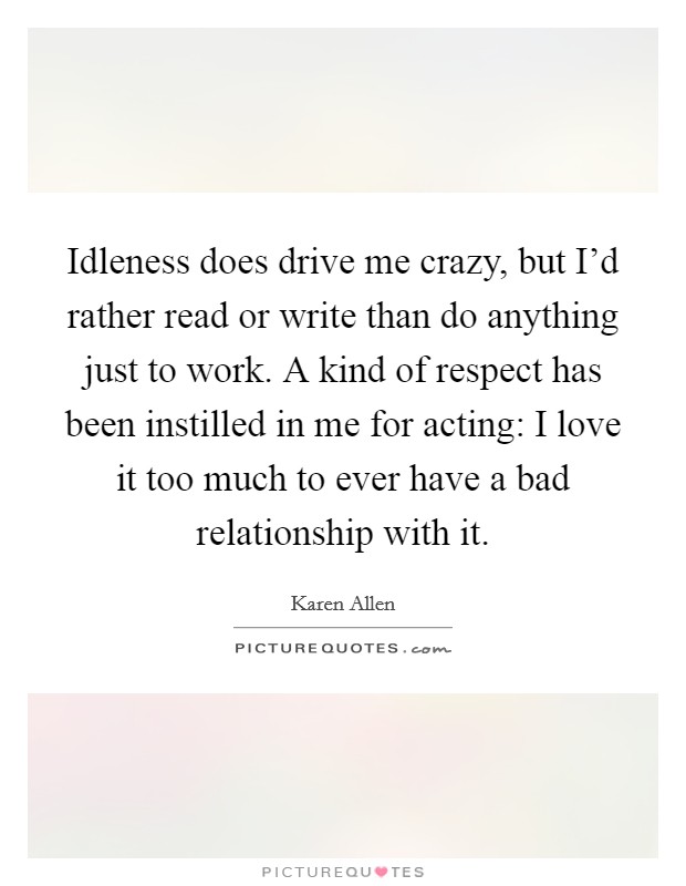 Idleness does drive me crazy, but I'd rather read or write than do anything just to work. A kind of respect has been instilled in me for acting: I love it too much to ever have a bad relationship with it. Picture Quote #1