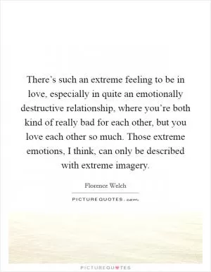 There’s such an extreme feeling to be in love, especially in quite an emotionally destructive relationship, where you’re both kind of really bad for each other, but you love each other so much. Those extreme emotions, I think, can only be described with extreme imagery Picture Quote #1
