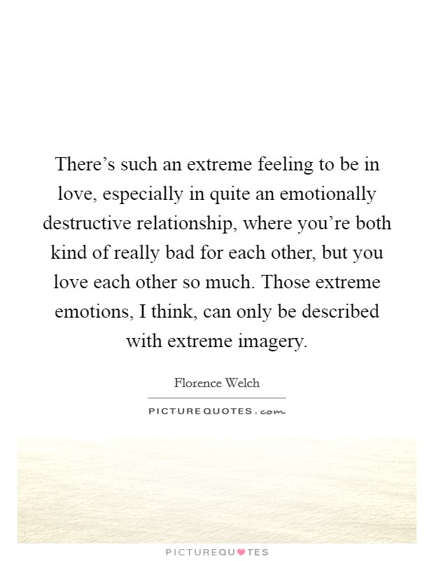 There's such an extreme feeling to be in love, especially in quite an emotionally destructive relationship, where you're both kind of really bad for each other, but you love each other so much. Those extreme emotions, I think, can only be described with extreme imagery. Picture Quote #1