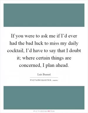 If you were to ask me if I’d ever had the bad luck to miss my daily cocktail, I’d have to say that I doubt it; where certain things are concerned, I plan ahead Picture Quote #1