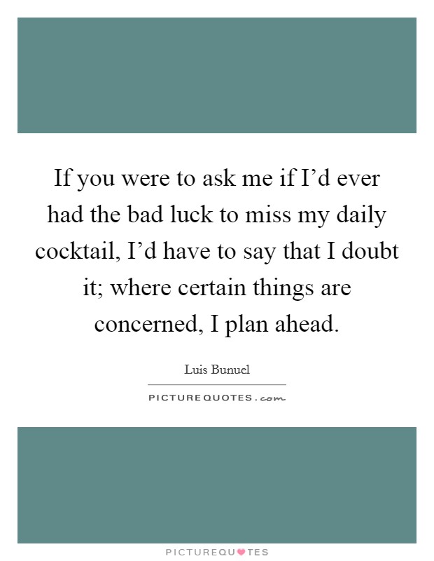 If you were to ask me if I'd ever had the bad luck to miss my daily cocktail, I'd have to say that I doubt it; where certain things are concerned, I plan ahead. Picture Quote #1