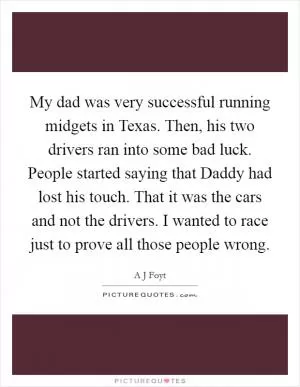 My dad was very successful running midgets in Texas. Then, his two drivers ran into some bad luck. People started saying that Daddy had lost his touch. That it was the cars and not the drivers. I wanted to race just to prove all those people wrong Picture Quote #1