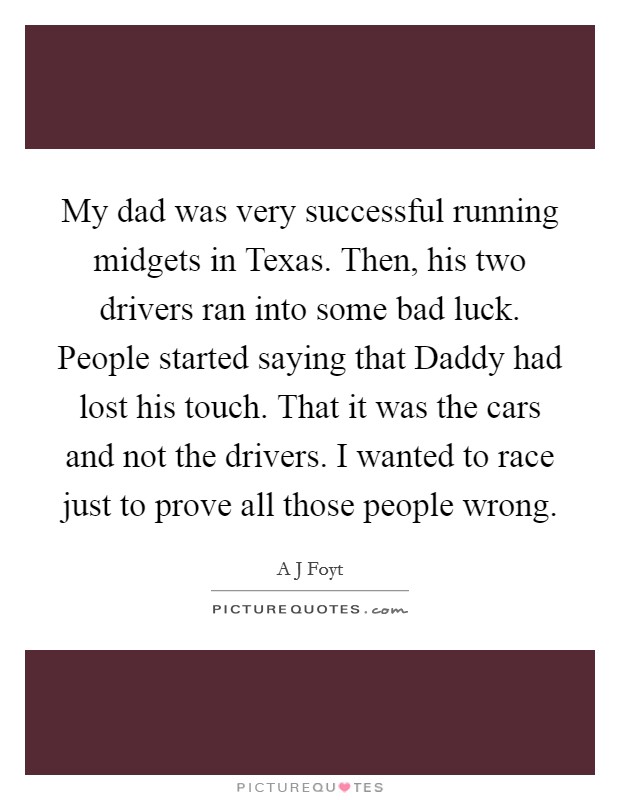 My dad was very successful running midgets in Texas. Then, his two drivers ran into some bad luck. People started saying that Daddy had lost his touch. That it was the cars and not the drivers. I wanted to race just to prove all those people wrong. Picture Quote #1