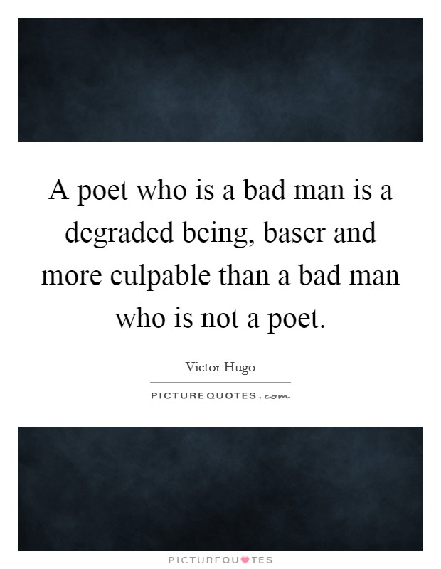 A poet who is a bad man is a degraded being, baser and more culpable than a bad man who is not a poet. Picture Quote #1