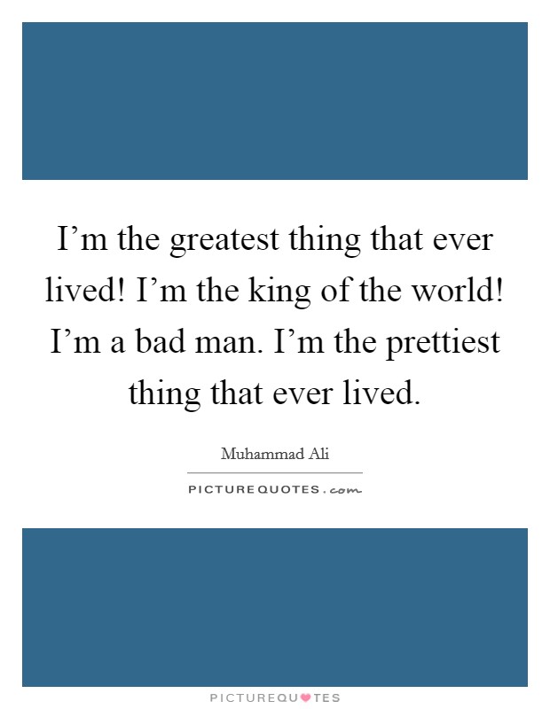 I'm the greatest thing that ever lived! I'm the king of the world! I'm a bad man. I'm the prettiest thing that ever lived. Picture Quote #1