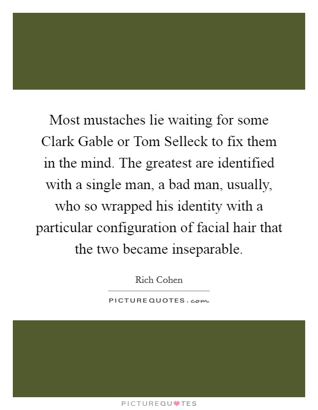 Most mustaches lie waiting for some Clark Gable or Tom Selleck to fix them in the mind. The greatest are identified with a single man, a bad man, usually, who so wrapped his identity with a particular configuration of facial hair that the two became inseparable. Picture Quote #1