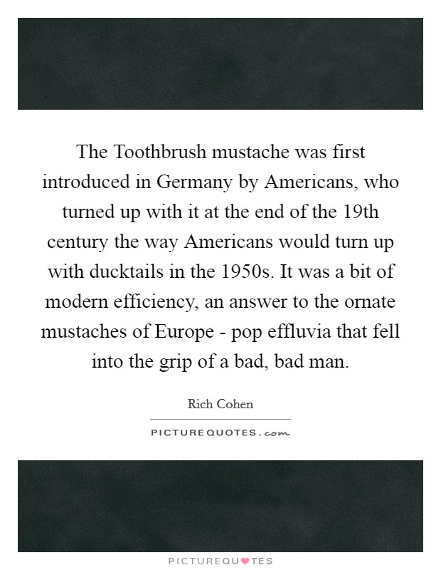 The Toothbrush mustache was first introduced in Germany by Americans, who turned up with it at the end of the 19th century the way Americans would turn up with ducktails in the 1950s. It was a bit of modern efficiency, an answer to the ornate mustaches of Europe - pop effluvia that fell into the grip of a bad, bad man. Picture Quote #1