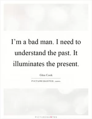 I’m a bad man. I need to understand the past. It illuminates the present Picture Quote #1