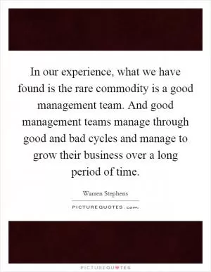 In our experience, what we have found is the rare commodity is a good management team. And good management teams manage through good and bad cycles and manage to grow their business over a long period of time Picture Quote #1