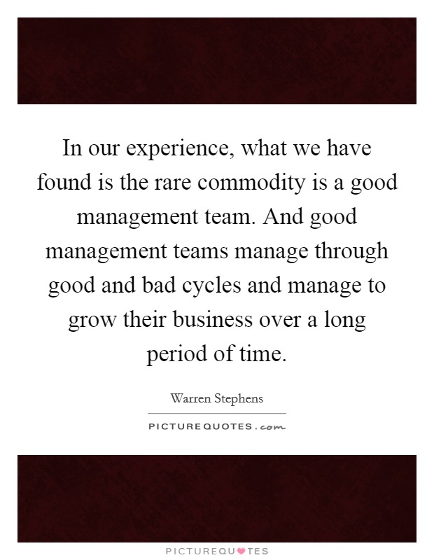 In our experience, what we have found is the rare commodity is a good management team. And good management teams manage through good and bad cycles and manage to grow their business over a long period of time. Picture Quote #1