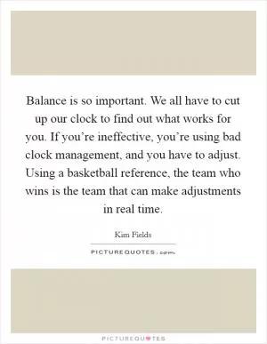 Balance is so important. We all have to cut up our clock to find out what works for you. If you’re ineffective, you’re using bad clock management, and you have to adjust. Using a basketball reference, the team who wins is the team that can make adjustments in real time Picture Quote #1