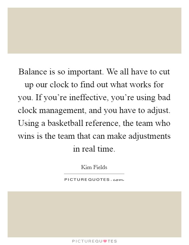 Balance is so important. We all have to cut up our clock to find out what works for you. If you're ineffective, you're using bad clock management, and you have to adjust. Using a basketball reference, the team who wins is the team that can make adjustments in real time. Picture Quote #1