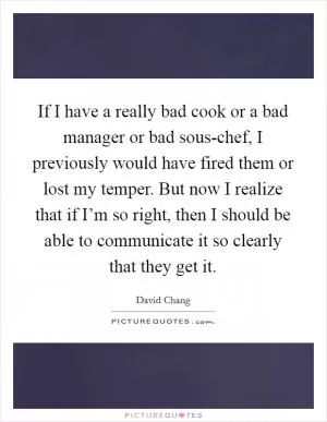 If I have a really bad cook or a bad manager or bad sous-chef, I previously would have fired them or lost my temper. But now I realize that if I’m so right, then I should be able to communicate it so clearly that they get it Picture Quote #1