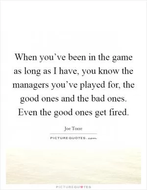 When you’ve been in the game as long as I have, you know the managers you’ve played for, the good ones and the bad ones. Even the good ones get fired Picture Quote #1