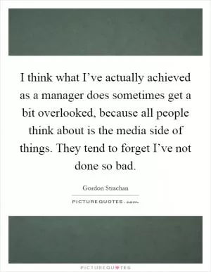 I think what I’ve actually achieved as a manager does sometimes get a bit overlooked, because all people think about is the media side of things. They tend to forget I’ve not done so bad Picture Quote #1