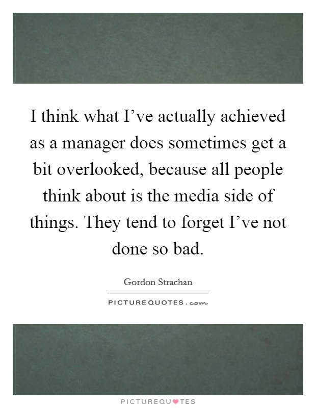 I think what I've actually achieved as a manager does sometimes get a bit overlooked, because all people think about is the media side of things. They tend to forget I've not done so bad. Picture Quote #1