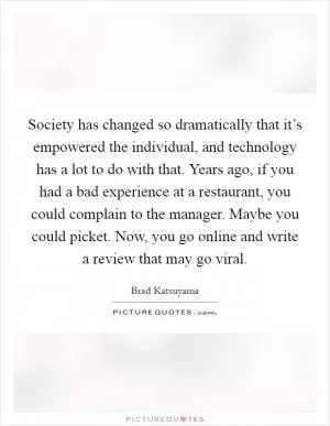 Society has changed so dramatically that it’s empowered the individual, and technology has a lot to do with that. Years ago, if you had a bad experience at a restaurant, you could complain to the manager. Maybe you could picket. Now, you go online and write a review that may go viral Picture Quote #1