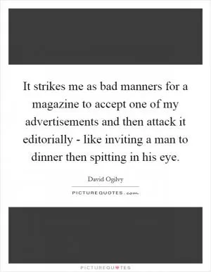 It strikes me as bad manners for a magazine to accept one of my advertisements and then attack it editorially - like inviting a man to dinner then spitting in his eye Picture Quote #1