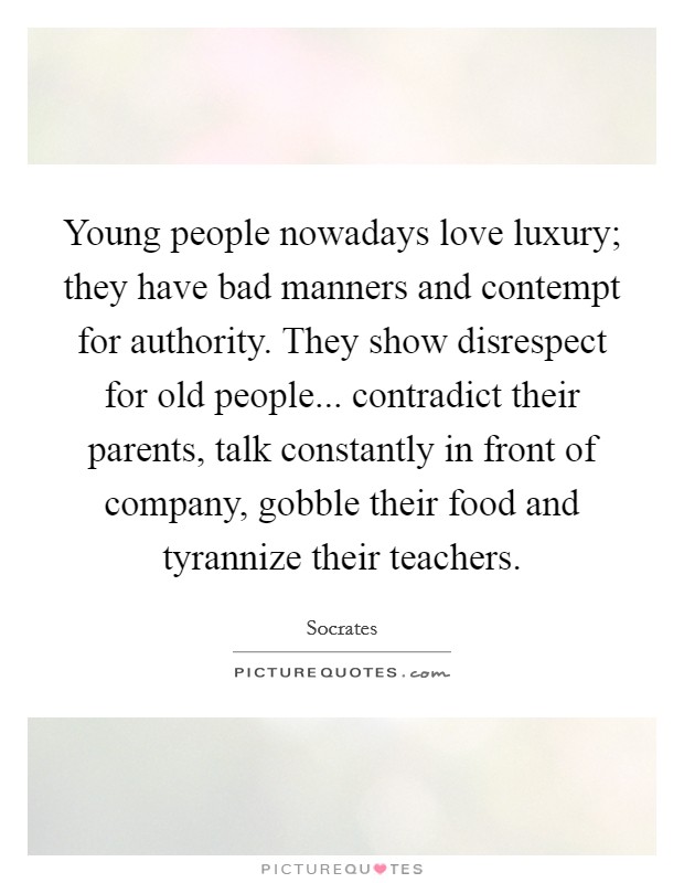 Young people nowadays love luxury; they have bad manners and contempt for authority. They show disrespect for old people... contradict their parents, talk constantly in front of company, gobble their food and tyrannize their teachers. Picture Quote #1