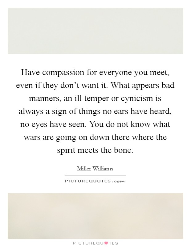 Have compassion for everyone you meet, even if they don't want it. What appears bad manners, an ill temper or cynicism is always a sign of things no ears have heard, no eyes have seen. You do not know what wars are going on down there where the spirit meets the bone. Picture Quote #1