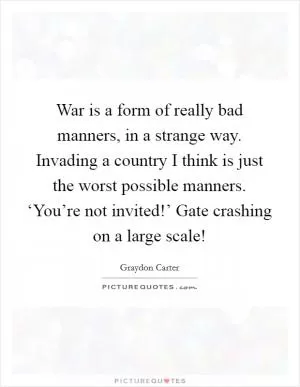 War is a form of really bad manners, in a strange way. Invading a country I think is just the worst possible manners. ‘You’re not invited!’ Gate crashing on a large scale! Picture Quote #1