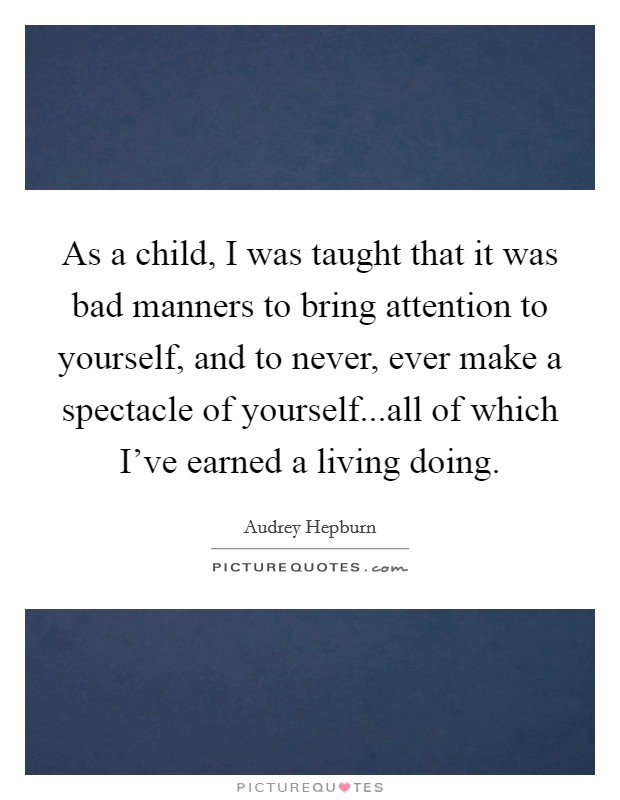 As a child, I was taught that it was bad manners to bring attention to yourself, and to never, ever make a spectacle of yourself...all of which I've earned a living doing. Picture Quote #1