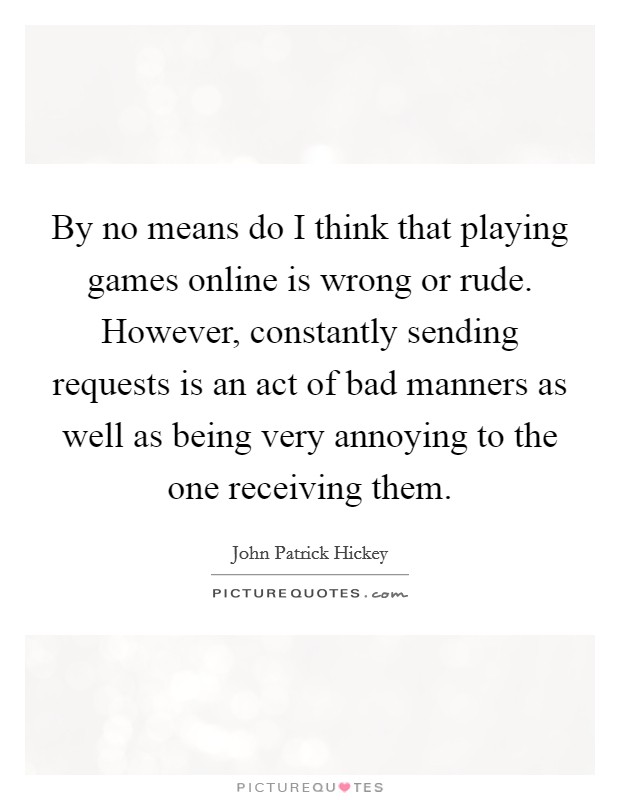 By no means do I think that playing games online is wrong or rude. However, constantly sending requests is an act of bad manners as well as being very annoying to the one receiving them. Picture Quote #1