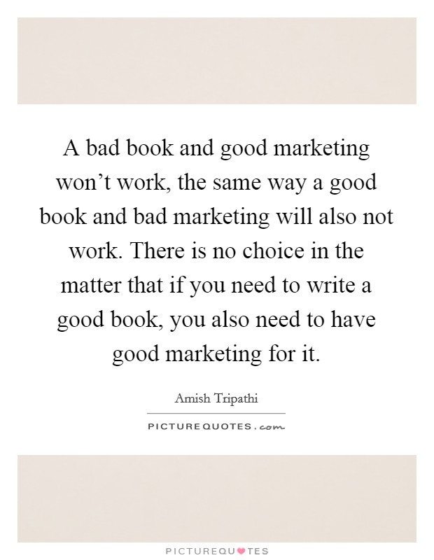 A bad book and good marketing won't work, the same way a good book and bad marketing will also not work. There is no choice in the matter that if you need to write a good book, you also need to have good marketing for it. Picture Quote #1