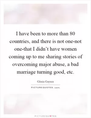 I have been to more than 80 countries, and there is not one-not one-that I didn’t have women coming up to me sharing stories of overcoming major abuse, a bad marriage turning good, etc Picture Quote #1