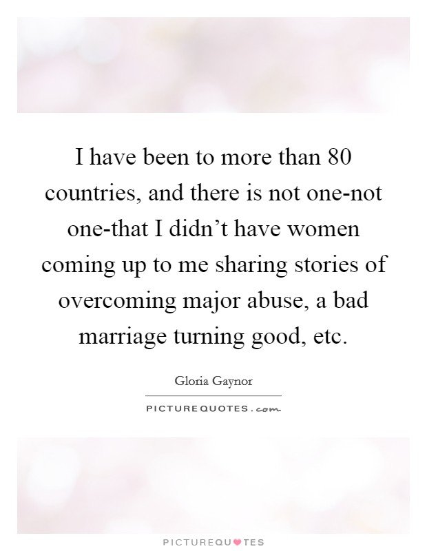 I have been to more than 80 countries, and there is not one-not one-that I didn't have women coming up to me sharing stories of overcoming major abuse, a bad marriage turning good, etc. Picture Quote #1