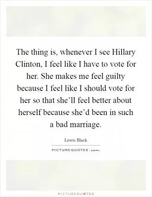 The thing is, whenever I see Hillary Clinton, I feel like I have to vote for her. She makes me feel guilty because I feel like I should vote for her so that she’ll feel better about herself because she’d been in such a bad marriage Picture Quote #1