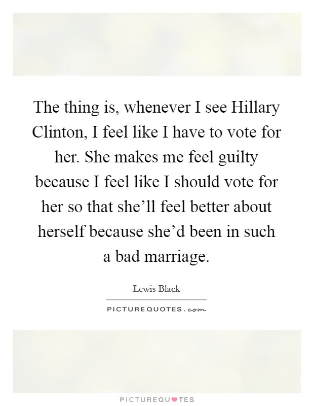 The thing is, whenever I see Hillary Clinton, I feel like I have to vote for her. She makes me feel guilty because I feel like I should vote for her so that she'll feel better about herself because she'd been in such a bad marriage. Picture Quote #1