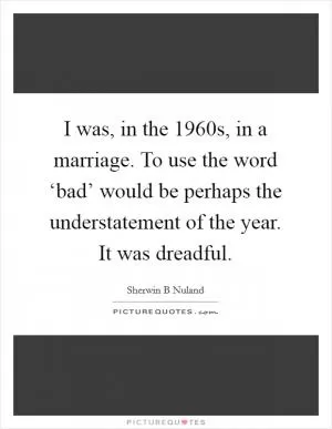I was, in the 1960s, in a marriage. To use the word ‘bad’ would be perhaps the understatement of the year. It was dreadful Picture Quote #1