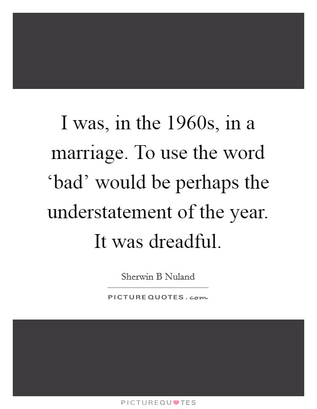I was, in the 1960s, in a marriage. To use the word ‘bad' would be perhaps the understatement of the year. It was dreadful. Picture Quote #1