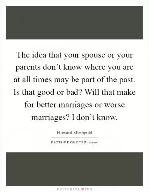 The idea that your spouse or your parents don’t know where you are at all times may be part of the past. Is that good or bad? Will that make for better marriages or worse marriages? I don’t know Picture Quote #1