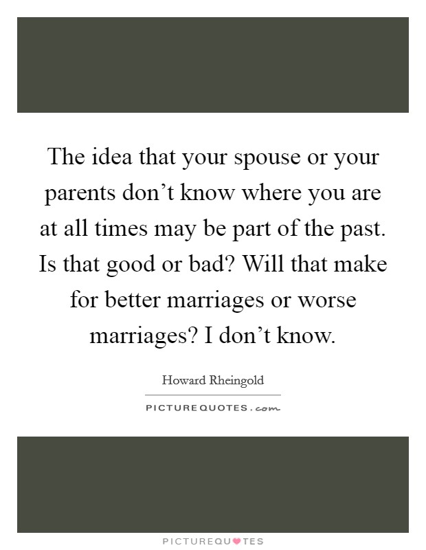 The idea that your spouse or your parents don't know where you are at all times may be part of the past. Is that good or bad? Will that make for better marriages or worse marriages? I don't know. Picture Quote #1
