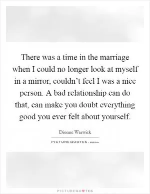 There was a time in the marriage when I could no longer look at myself in a mirror, couldn’t feel I was a nice person. A bad relationship can do that, can make you doubt everything good you ever felt about yourself Picture Quote #1