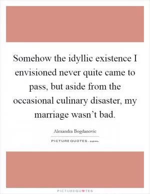 Somehow the idyllic existence I envisioned never quite came to pass, but aside from the occasional culinary disaster, my marriage wasn’t bad Picture Quote #1