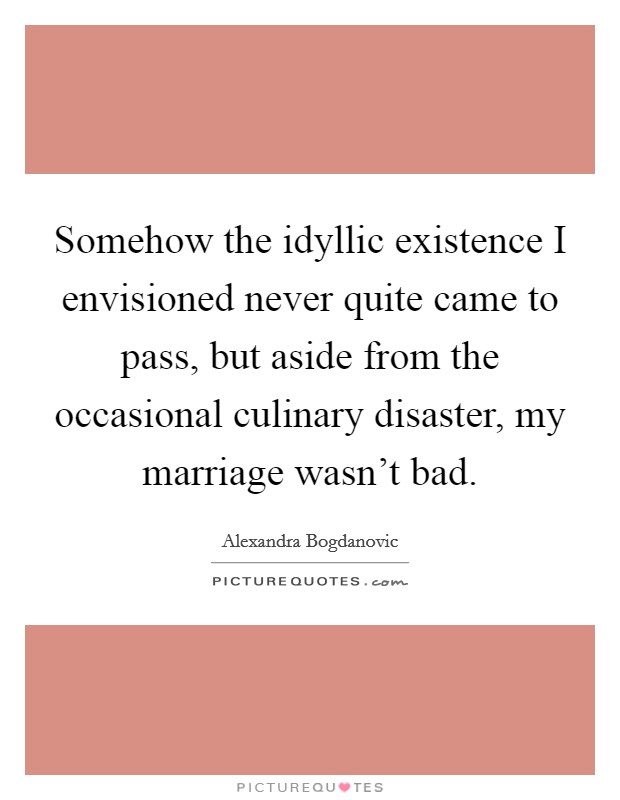 Somehow the idyllic existence I envisioned never quite came to pass, but aside from the occasional culinary disaster, my marriage wasn't bad. Picture Quote #1