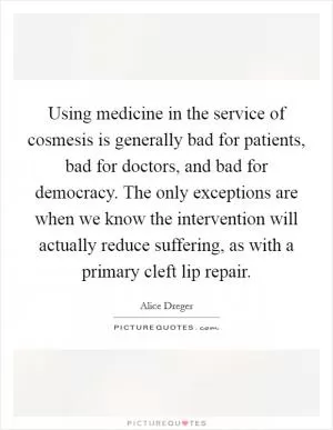 Using medicine in the service of cosmesis is generally bad for patients, bad for doctors, and bad for democracy. The only exceptions are when we know the intervention will actually reduce suffering, as with a primary cleft lip repair Picture Quote #1