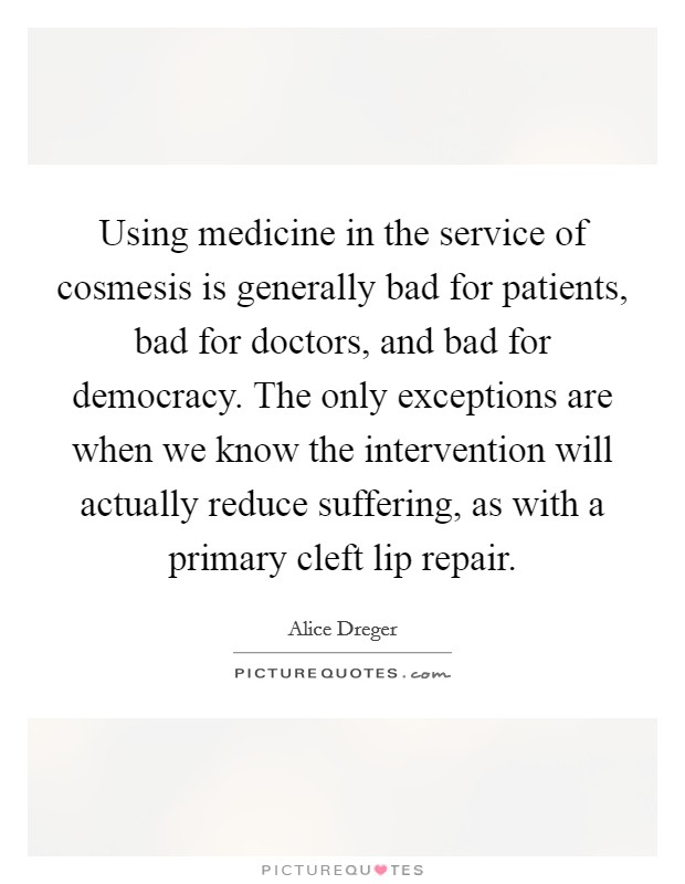 Using medicine in the service of cosmesis is generally bad for patients, bad for doctors, and bad for democracy. The only exceptions are when we know the intervention will actually reduce suffering, as with a primary cleft lip repair. Picture Quote #1